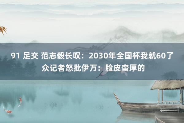91 足交 范志毅长叹：2030年全国杯我就60了 众记者怒批伊万：脸皮蛮厚的
