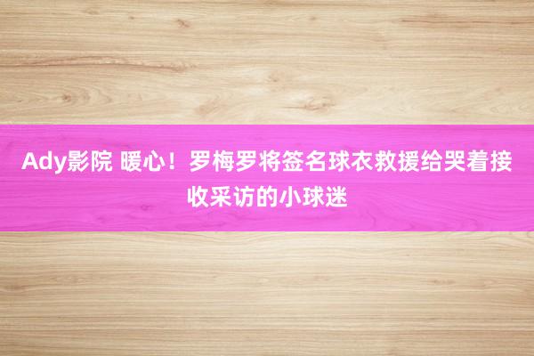 Ady影院 暖心！罗梅罗将签名球衣救援给哭着接收采访的小球迷