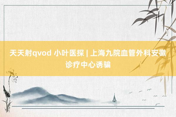 天天射qvod 小叶医探 | 上海九院血管外科安徽诊疗中心诱骗