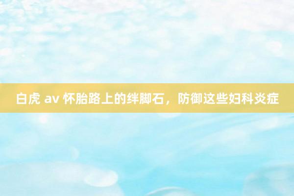 白虎 av 怀胎路上的绊脚石，防御这些妇科炎症