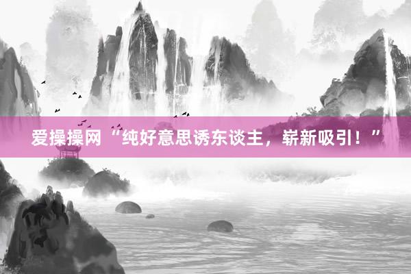 爱操操网 “纯好意思诱东谈主，崭新吸引！”