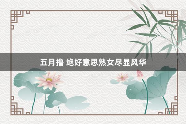 五月撸 绝好意思熟女尽显风华