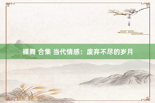 裸舞 合集 当代情感：废弃不尽的岁月