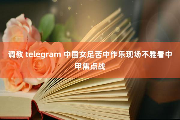 调教 telegram 中国女足苦中作乐现场不雅看中甲焦点战