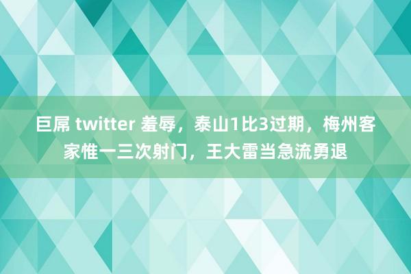 巨屌 twitter 羞辱，泰山1比3过期，梅州客家惟一三次射门，王大雷当急流勇退