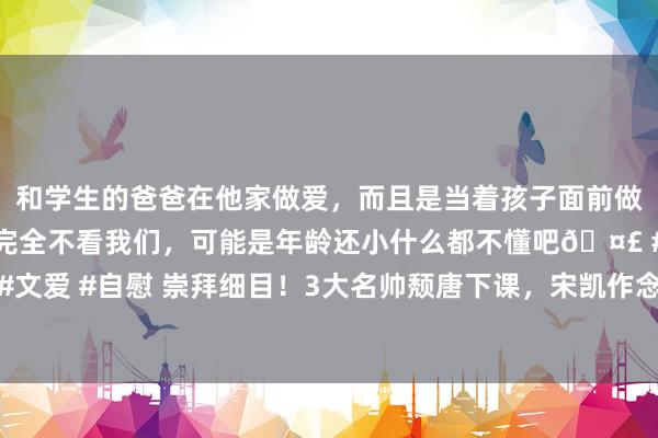 和学生的爸爸在他家做爱，而且是当着孩子面前做爱，太刺激了，孩子完全不看我们，可能是年龄还小什么都不懂吧🤣 #同城 #文爱 #自慰 崇拜细目！3大名帅颓唐下课，宋凯作念出新决定，伊万去留悬念揭晓