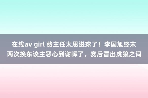 在线av girl 费主任太思进球了！李国旭终末两次换东谈主恶心到谢晖了，赛后冒出虎狼之词