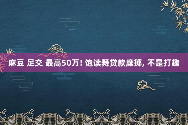 麻豆 足交 最高50万! 饱读舞贷款糜掷， 不是打趣