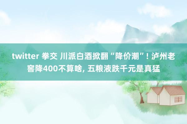 twitter 拳交 川派白酒掀翻“降价潮”! 泸州老窖降400不算啥， 五粮液跌千元是真猛