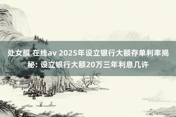 处女膜 在线av 2025年设立银行大额存单利率揭秘: 设立银行大额20万三年利息几许