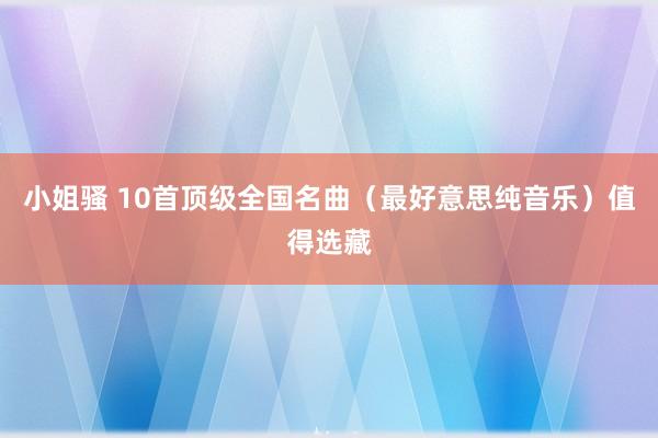 小姐骚 10首顶级全国名曲（最好意思纯音乐）值得选藏