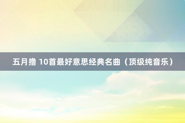 五月撸 10首最好意思经典名曲（顶级纯音乐）