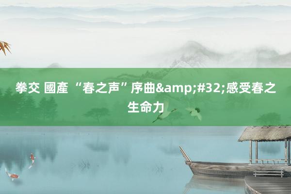 拳交 國產 “春之声”序曲&#32;感受春之生命力