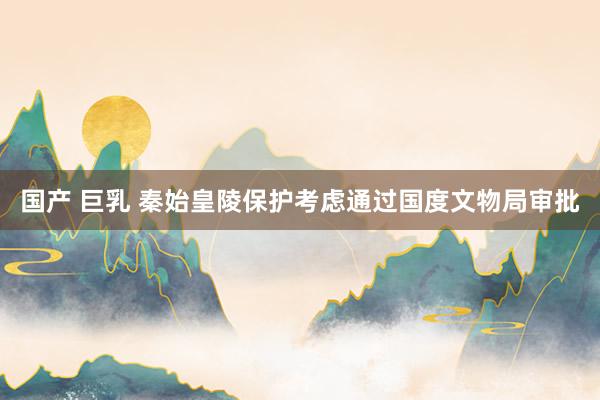 国产 巨乳 秦始皇陵保护考虑通过国度文物局审批