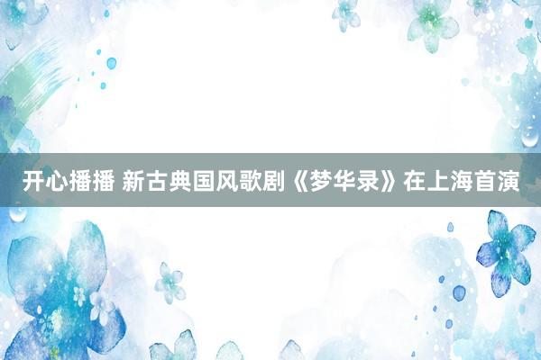 开心播播 新古典国风歌剧《梦华录》在上海首演