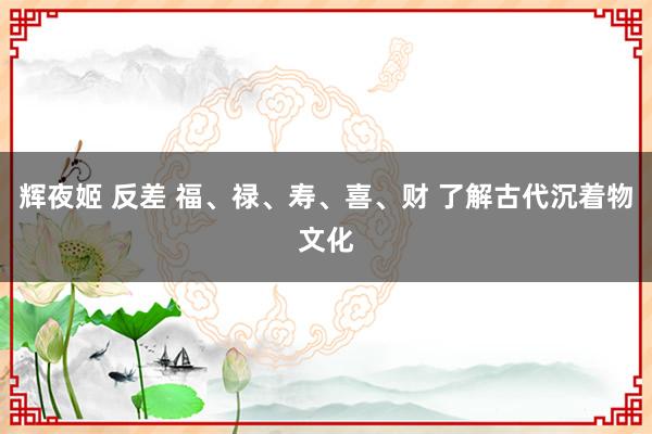 辉夜姬 反差 福、禄、寿、喜、财 了解古代沉着物文化