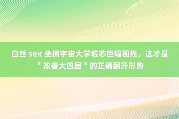 白丝 sex 坐拥宇宙大学城芯巨幅视线，这才是＂改善大四居＂的正确翻开形势