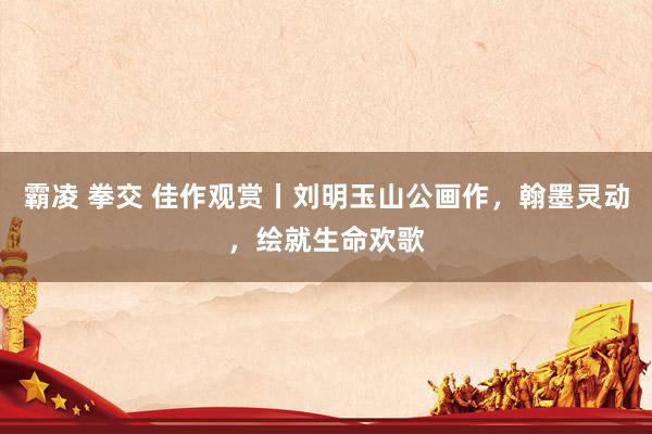 霸凌 拳交 佳作观赏丨刘明玉山公画作，翰墨灵动，绘就生命欢歌