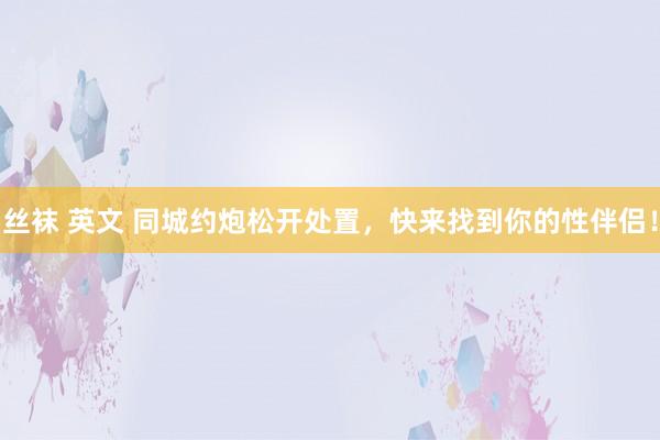 丝袜 英文 同城约炮松开处置，快来找到你的性伴侣！