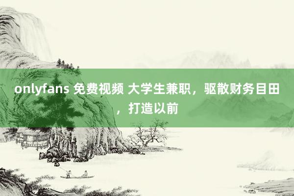 onlyfans 免费视频 大学生兼职，驱散财务目田，打造以前