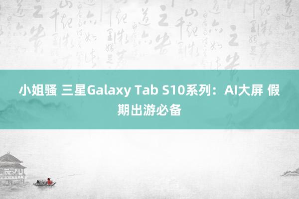 小姐骚 三星Galaxy Tab S10系列：AI大屏 假期出游必备
