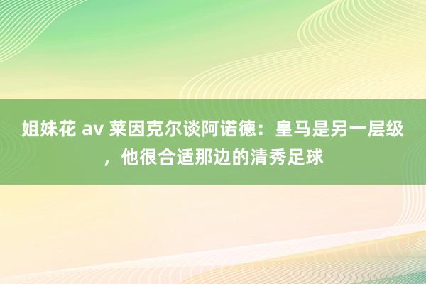 姐妹花 av 莱因克尔谈阿诺德：皇马是另一层级，他很合适那边的清秀足球
