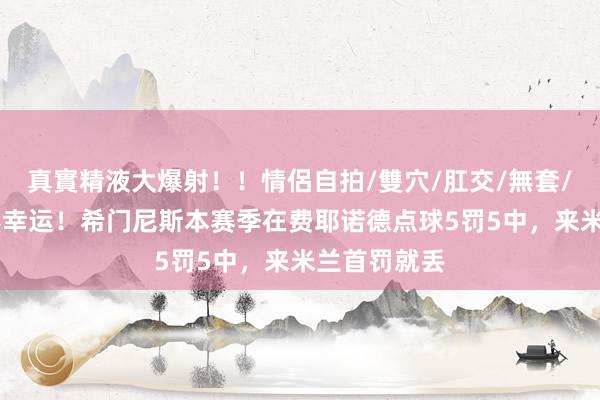 真實精液大爆射！！情侶自拍/雙穴/肛交/無套/大量噴精 不幸运！希门尼斯本赛季在费耶诺德点球5罚5中，来米兰首罚就丢