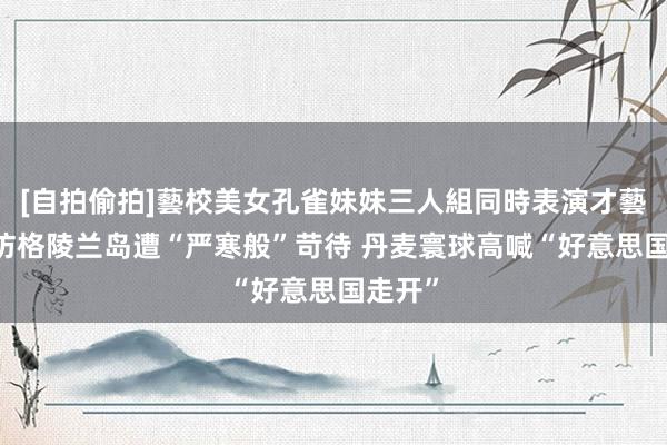 [自拍偷拍]藝校美女孔雀妹妹三人組同時表演才藝 万斯访格陵兰岛遭“严寒般”苛待 丹麦寰球高喊“好意思国走开”