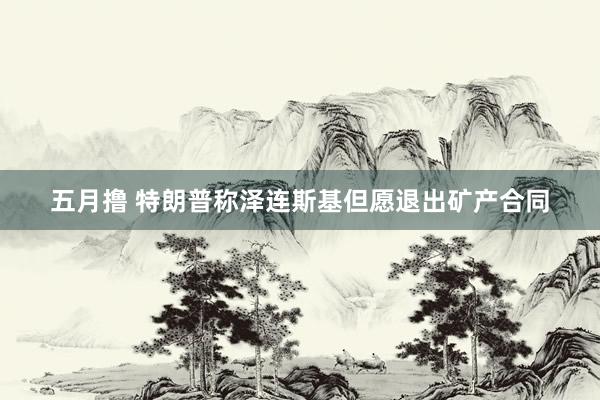 五月撸 特朗普称泽连斯基但愿退出矿产合同