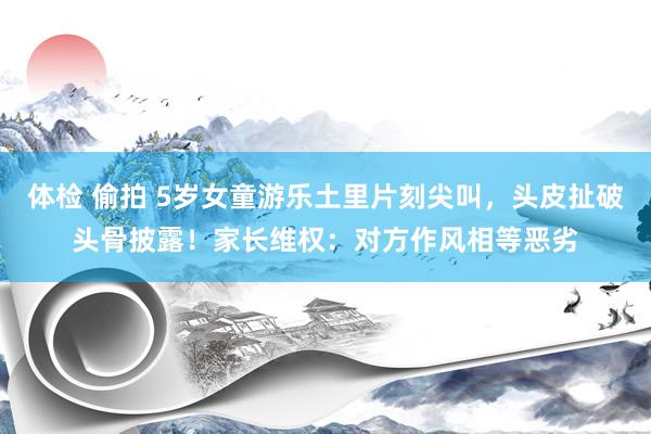 体检 偷拍 5岁女童游乐土里片刻尖叫，头皮扯破头骨披露！家长维权：对方作风相等恶劣