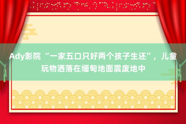 Ady影院 “一家五口只好两个孩子生还”，儿童玩物洒落在缅甸地面震废地中