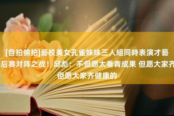 [自拍偷拍]藝校美女孔雀妹妹三人組同時表演才藝 影响季后赛对阵之战！邱彪：不但愿太垂青成果 但愿大家齐健康的