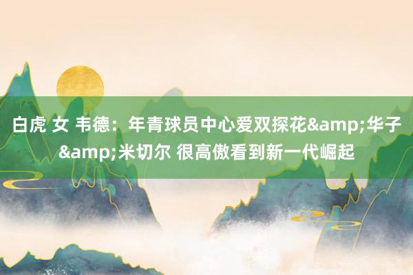 白虎 女 韦德：年青球员中心爱双探花&华子&米切尔 很高傲看到新一代崛起