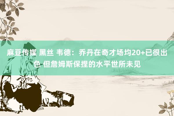 麻豆传媒 黑丝 韦德：乔丹在奇才场均20+已很出色 但詹姆斯保捏的水平世所未见