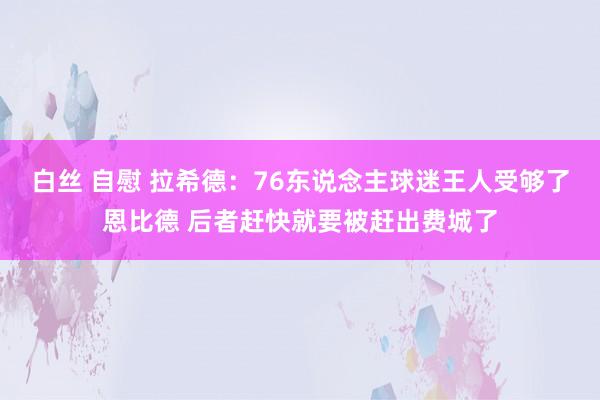 白丝 自慰 拉希德：76东说念主球迷王人受够了恩比德 后者赶快就要被赶出费城了