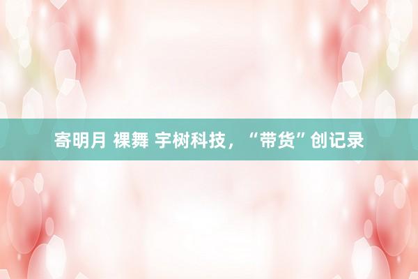寄明月 裸舞 宇树科技，“带货”创记录