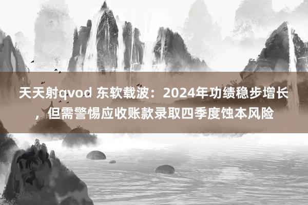 天天射qvod 东软载波：2024年功绩稳步增长，但需警惕应收账款录取四季度蚀本风险