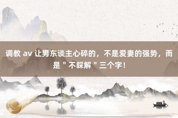调教 av 让男东谈主心碎的，不是爱妻的强势，而是＂不睬解＂三个字！