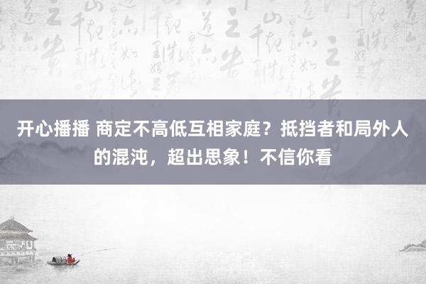 开心播播 商定不高低互相家庭？抵挡者和局外人的混沌，超出思象！不信你看