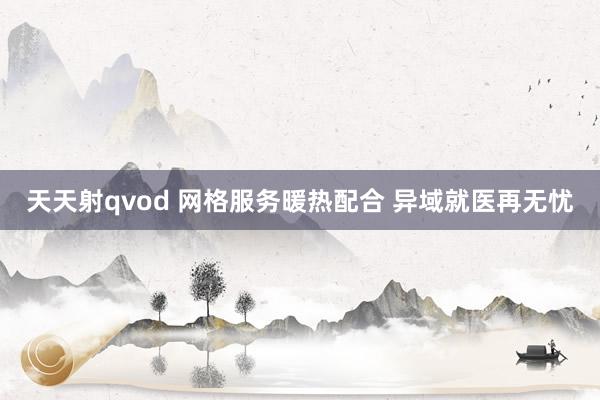 天天射qvod 网格服务暖热配合 异域就医再无忧