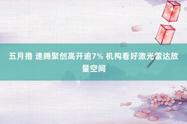 五月撸 速腾聚创高开逾7% 机构看好激光雷达放量空间