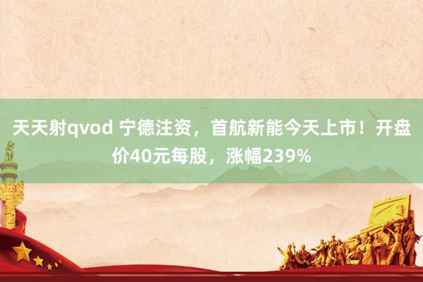天天射qvod 宁德注资，首航新能今天上市！开盘价40元每股，涨幅239%