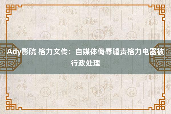 Ady影院 格力文传：自媒体侮辱谴责格力电器被行政处理