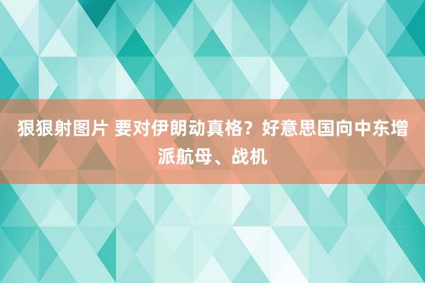 狠狠射图片 要对伊朗动真格？好意思国向中东增派航母、战机