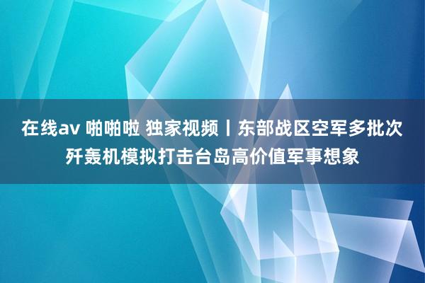 在线av 啪啪啦 独家视频丨东部战区空军多批次歼轰机模拟打击台岛高价值军事想象