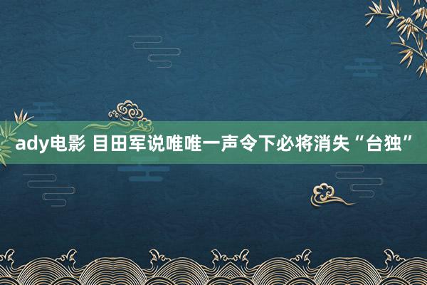 ady电影 目田军说唯唯一声令下必将消失“台独”