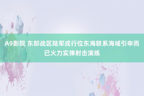 A9影院 东部战区陆军戎行位东海联系海域引申而已火力实弹射击演练