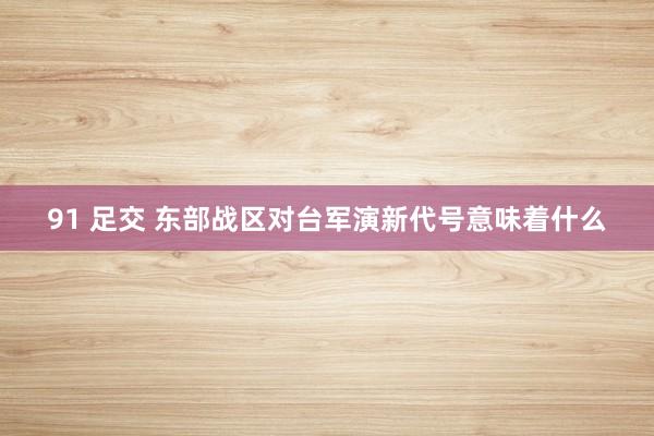 91 足交 东部战区对台军演新代号意味着什么