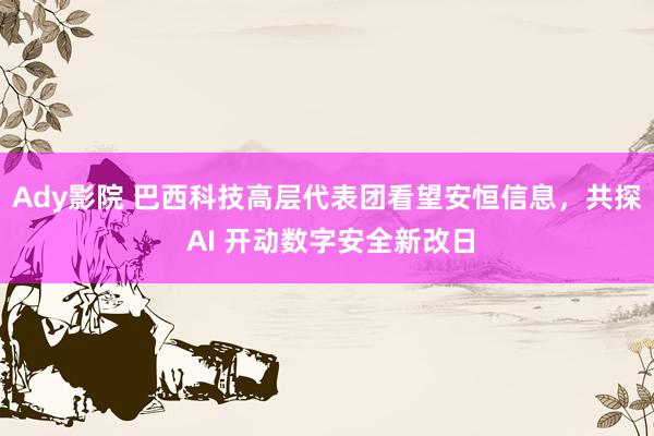 Ady影院 巴西科技高层代表团看望安恒信息，共探 AI 开动数字安全新改日