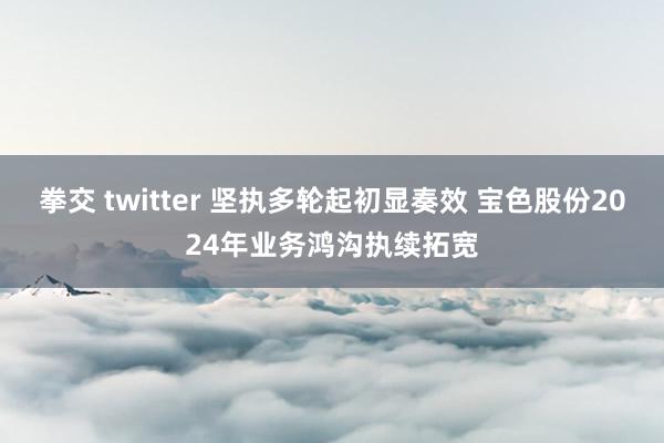 拳交 twitter 坚执多轮起初显奏效 宝色股份2024年业务鸿沟执续拓宽